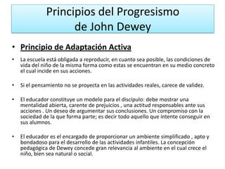 Principios del Progresismo
de John Dewey
• Principio de Adaptación Activa
•

La escuela está obligada a reproducir, en cuanto sea posible, las condiciones de
vida del niño de la misma forma como estas se encuentran en su medio concreto
el cual incide en sus acciones.

•

Si el pensamiento no se proyecta en las actividades reales, carece de validez.

•

El educador constituye un modelo para el discípulo: debe mostrar una
mentalidad abierta, carente de prejuicios , una actitud responsables ante sus
acciones . Un deseo de argumentar sus conclusiones. Un compromiso con la
sociedad de la que forma parte; es decir todo aquello que intente conseguir en
sus alumnos.

•

El educador es el encargado de proporcionar un ambiente simplificado , apto y
bondadoso para el desarrollo de las actividades infantiles. La concepción
pedagógica de Dewey concede gran relevancia al ambiente en el cual crece el
niño, bien sea natural o social.

 