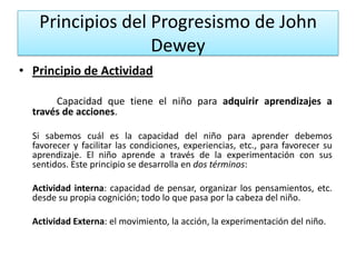 Principios del Progresismo de John
Dewey
• Principio de Actividad
Capacidad que tiene el niño para adquirir aprendizajes a
través de acciones.
Si sabemos cuál es la capacidad del niño para aprender debemos
favorecer y facilitar las condiciones, experiencias, etc., para favorecer su
aprendizaje. El niño aprende a través de la experimentación con sus
sentidos. Este principio se desarrolla en dos términos:
Actividad interna: capacidad de pensar, organizar los pensamientos, etc.
desde su propia cognición; todo lo que pasa por la cabeza del niño.

Actividad Externa: el movimiento, la acción, la experimentación del niño.

 