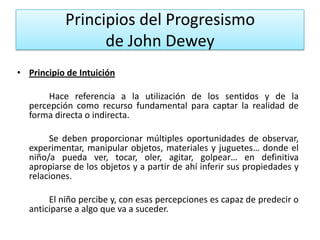 Principios del Progresismo
de John Dewey
• Principio de Intuición
Hace referencia a la utilización de los sentidos y de la
percepción como recurso fundamental para captar la realidad de
forma directa o indirecta.
Se deben proporcionar múltiples oportunidades de observar,
experimentar, manipular objetos, materiales y juguetes… donde el
niño/a pueda ver, tocar, oler, agitar, golpear… en definitiva
apropiarse de los objetos y a partir de ahí inferir sus propiedades y
relaciones.

El niño percibe y, con esas percepciones es capaz de predecir o
anticiparse a algo que va a suceder.

 