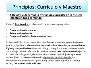 Principios: Currículo y Maestro
• A Dewey le debemos la estructura curricular de la escuela
infantil en todo el mundo.
Planteó 3 contenidos en el currículo de su escuela progresista:
• Comprensión del mundo.
• Actuar racionalmente.
• Comprensión de los fenómenos sociales.
El desarrollo de dichos contenidos eran favorecedores del aprendizaje para
propiciar/facilitar la observación, la capacidad constructiva, el pensamiento
lógico y la capacidad creadora del niño y conseguir así, una construcción del
aprendizaje del niño efectiva. Se produce una secuencia de contenidos(Va de
lo particular a lo general, de lo conocido a lo desconocido) y ocupaciones
activas (llevar a cabo considerando el principio de globalización, los
contenidos deben tener un significado y deben estar basados en hechos
reales, situaciones de la vida real).

 