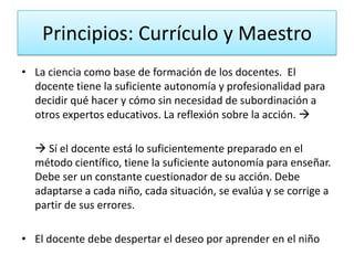 Principios: Currículo y Maestro
• La ciencia como base de formación de los docentes. El
docente tiene la suficiente autonomía y profesionalidad para
decidir qué hacer y cómo sin necesidad de subordinación a
otros expertos educativos. La reflexión sobre la acción. 
 Sí el docente está lo suficientemente preparado en el
método científico, tiene la suficiente autonomía para enseñar.
Debe ser un constante cuestionador de su acción. Debe
adaptarse a cada niño, cada situación, se evalúa y se corrige a
partir de sus errores.
• El docente debe despertar el deseo por aprender en el niño

 