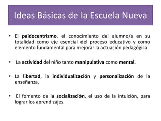 Ideas Básicas de la Escuela Nueva
• El paidocentrismo, el conocimiento del alumno/a en su
totalidad como eje esencial del proceso educativo y como
elemento fundamental para mejorar la actuación pedagógica.
• La actividad del niño tanto manipulativa como mental.
• La libertad, la individualización y personalización de la
enseñanza.
•

El fomento de la socialización, el uso de la intuición, para
lograr los aprendizajes.

 