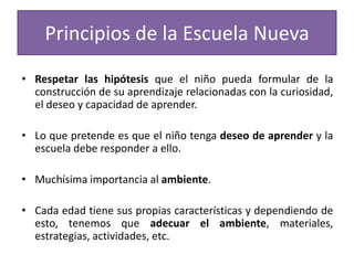Principios de la Escuela Nueva
• Respetar las hipótesis que el niño pueda formular de la
construcción de su aprendizaje relacionadas con la curiosidad,
el deseo y capacidad de aprender.
• Lo que pretende es que el niño tenga deseo de aprender y la
escuela debe responder a ello.

• Muchísima importancia al ambiente.
• Cada edad tiene sus propias características y dependiendo de
esto, tenemos que adecuar el ambiente, materiales,
estrategias, actividades, etc.

 