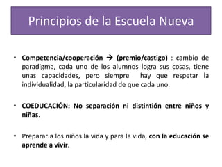 Principios de la Escuela Nueva
• Competencia/cooperación  (premio/castigo) : cambio de
paradigma, cada uno de los alumnos logra sus cosas, tiene
unas capacidades, pero siempre hay que respetar la
individualidad, la particularidad de que cada uno.
• COEDUCACIÓN: No separación ni distintión entre niños y
niñas.
• Preparar a los niños la vida y para la vida, con la educación se
aprende a vivir.

 