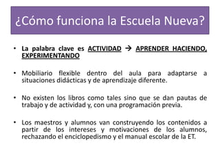 ¿Cómo funciona la Escuela Nueva?
• La palabra clave es ACTIVIDAD  APRENDER HACIENDO,
EXPERIMENTANDO

• Mobiliario flexible dentro del aula para adaptarse a
situaciones didácticas y de aprendizaje diferente.
• No existen los libros como tales sino que se dan pautas de
trabajo y de actividad y, con una programación previa.
• Los maestros y alumnos van construyendo los contenidos a
partir de los intereses y motivaciones de los alumnos,
rechazando el enciclopedismo y el manual escolar de la ET.

 