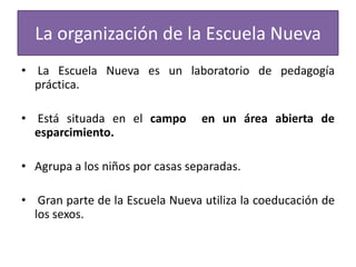 La organización de la Escuela Nueva
• La Escuela Nueva es un laboratorio de pedagogía
práctica.
• Está situada en el campo
esparcimiento.

en un área abierta de

• Agrupa a los niños por casas separadas.
• Gran parte de la Escuela Nueva utiliza la coeducación de
los sexos.

 