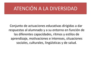 ATENCIÓN A LA DIVERSIDAD
Conjunto de actuaciones educativas dirigidas a dar
respuestas al alumnado y a su entorno en función de
las diferentes capacidades, ritmos y estilos de
aprendizaje, motivaciones e intereses, situaciones
sociales, culturales, lingüísticas y de salud.

 