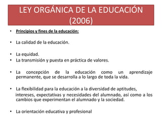 LEY ORGÁNICA DE LA EDUCACIÓN
(2006)
• Principios y fines de la educación:

• La calidad de la educación.
• La equidad.
• La transmisión y puesta en práctica de valores.
• La concepción de la educación como un aprendizaje
permanente, que se desarrolla a lo largo de toda la vida.
• La flexibilidad para la educación a la diversidad de aptitudes,
intereses, expectativas y necesidades del alumnado, así como a los
cambios que experimentan el alumnado y la sociedad.
• La orientación educativa y profesional

 