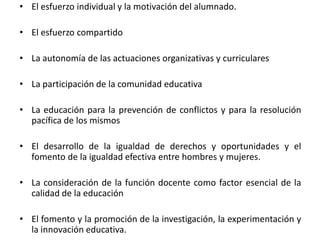 • El esfuerzo individual y la motivación del alumnado.

• El esfuerzo compartido
• La autonomía de las actuaciones organizativas y curriculares

• La participación de la comunidad educativa
• La educación para la prevención de conflictos y para la resolución
pacífica de los mismos
• El desarrollo de la igualdad de derechos y oportunidades y el
fomento de la igualdad efectiva entre hombres y mujeres.
• La consideración de la función docente como factor esencial de la
calidad de la educación
• El fomento y la promoción de la investigación, la experimentación y
la innovación educativa.

 