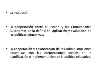 • La evaluación.

• La cooperación entre el Estado y las Comunidades
Autónomas en la definición, aplicación y evaluación de
las políticas educativas.

• La cooperación y colaboración de las Administraciones
educativas con las corporaciones locales en la
planificación e implementación de la política educativa.

 
