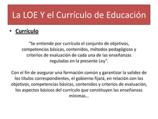 La LOE Y el Currículo de Educación
• Currículo
“Se entiende por currículo el conjunto de objetivos,
competencias básicas, contenidos, métodos pedagógicos y
criterios de evaluación de cada una de las enseñanzas
reguladas en la presente Ley”.
Con el fin de asegurar una formación común y garantizar la validez de
los títulos correspondientes, el gobierno fijará, en relación con los
objetivos, competencias básicas, contenidos y criterios de evaluación,
los aspectos básicos del currículo que constituyen las enseñanzas
mínimas…

 