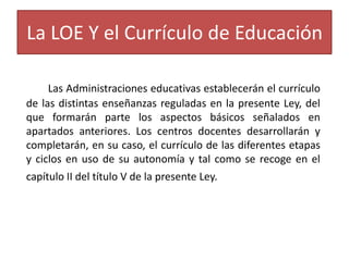 La LOE Y el Currículo de Educación
Las Administraciones educativas establecerán el currículo
de las distintas enseñanzas reguladas en la presente Ley, del
que formarán parte los aspectos básicos señalados en
apartados anteriores. Los centros docentes desarrollarán y
completarán, en su caso, el currículo de las diferentes etapas
y ciclos en uso de su autonomía y tal como se recoge en el
capítulo II del título V de la presente Ley.

 