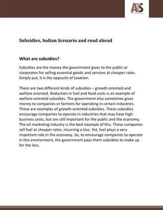 Subsidies, Indian Scenario and road ahead
What are subsidies?
Subsidies are the money the government gives to the public or
corporates for selling essential goods and services at cheaper rates.
Simply put, it is the opposite of taxation.
There are two different kinds of subsidies – growth oriented and
welfare oriented. Reduction in fuel and food costs is an example of
welfare-oriented subsidies. The government also sometimes gives
money to companies or farmers for operating in certain industries.
These are examples of growth-oriented subsidies. These subsidies
encourage companies to operate in industries that may have high
business costs, but are still important for the public and the economy.
The oil marketing industry is the best example of this. These companies
sell fuel at cheaper rates, incurring a loss. Yet, fuel plays a very
important role in the economy. So, to encourage companies to operate
in this environment, the government pays them subsidies to make up
for the loss.
 