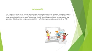 INTRODUCCIÓN

Este trabajo, es con el fin de mostrar la enseñanza y aprendizaje de Ciencias Sociales, Naturales, lenguaje
Escrito e Informática, desde una perspectiva dinámica, significativa y directa, donde el estudiante sea un
sujeto activo y promotor de su propio aprendizaje, a quien se le valora y reconocen sus pre saberes, y a
quien se le debe desarrollar un pensamiento crítico y reflexivo, implementadas con el uso de las TIC.

 