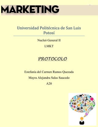 Protocolo 1




Universidad Politécnica de San Luis
              Potosí
             Nucleó General II
                  LMKT



             PROTOCOLO


    Estefanía del Carmen Ramos Quezada
      Mayra Alejandra Salas Saucedo
                   A20
 