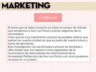 Justificación
El tema que se seleccionamos es sobre el campo de trabajo
que tendremos e San Luis Potosí cuando salgamos de la
Universidad.
Creo que es muy importante conocer las posibles ofertas que
existen en nuestra ciudad ya que es parte de nuestro futuro y
toma de decisiones.
Esta investigación nos servirá para conocer las facilidad y
dificultades que nos esperan como egresados de la
Licenciatura de Mercadotecnia Internacional de la
Universidad Politécnica de San Luis Potosí y el como podemos
avanzar en un puesto.
 