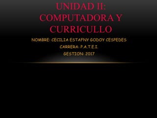NOMBRE: CECILIA ESTAFNY GODOY CESPEDES
CARRERA: P.A.T.E.I.
GESTION: 2017
UNIDAD II:
COMPUTADORA Y
CURRICULLO
 