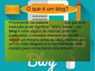 O que é um blog?
Proveniente da palavra Weblog, que por livre
tradução pode significar “diário online”, um
blog é uma página da internet onde são
publicados conteúdos diversos (podendo
seguir um mesmo tema ou não), mantido por
um ou mais blogueiros e normalmente com
espaço para comentários dos leitores.
 
