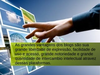 As grandes vantagens dos blogs são sua
grande liberdade de expressão, facilidade de
uso e acesso, grande notoriedade e grande
quantidade de intercambio intelectual atravez
dessas plataformas.
 