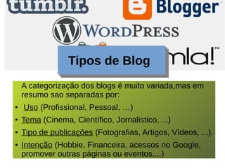 Tipos de Blog
A categorização dos blogs é muito variada,mas em
resumo sao separadas por:
● Uso (Profissional, Pessoal, …)
● Tema (Cinema, Científico, Jornalistico, ...)
● Tipo de publicações (Fotografias, Artigos, Vídeos, ...).
● Intenção (Hobbie, Financeira, acessos no Google,
promover outras páginas ou eventos,...)
 