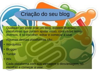 Criação do seu blog
Qualquer um pode criar um blog, existem diversas
plataformas que podem ajudar nisso, com vários temas
diversos, é só escolher, editar e começar a usar
Algumas dessas plataformas são:
● Wordpress
● Blogger
● Tumblr
● Wix
Cada plataforma com sua vantagem e desvantagem, só
escolher e começar a usar.
 