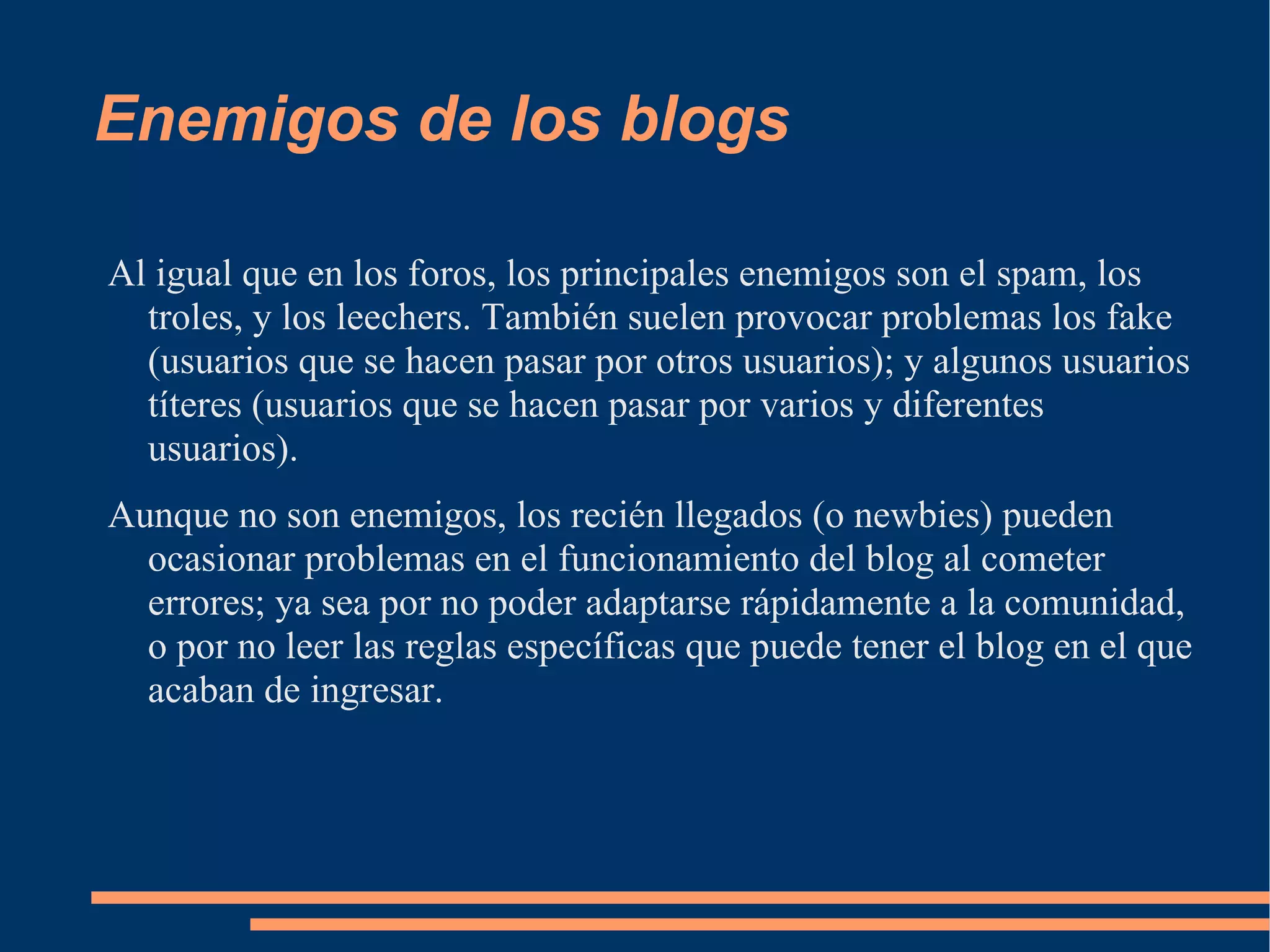 Enemigos de los blogs Al igual que en los foros, los principales enemigos son el spam, los troles, y los leechers. También suelen provocar problemas los fake (usuarios que se hacen pasar por otros usuarios); y algunos usuarios títeres (usuarios que se hacen pasar por varios y diferentes usuarios). Aunque no son enemigos, los recién llegados (o newbies) pueden ocasionar problemas en el funcionamiento del blog al cometer errores; ya sea por no poder adaptarse rápidamente a la comunidad, o por no leer las reglas específicas que puede tener el blog en el que acaban de ingresar. 