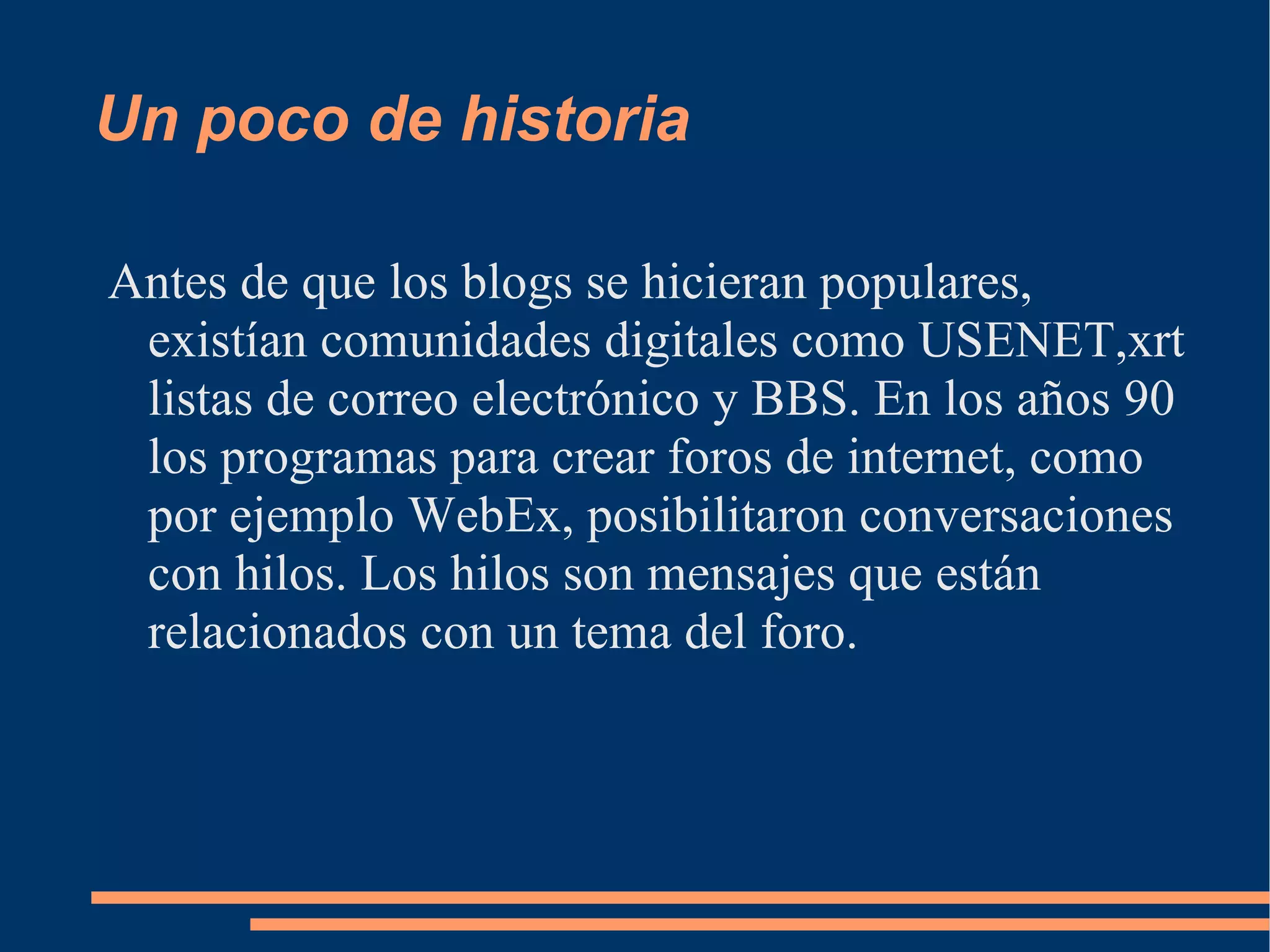 Un poco de historia Antes de que los blogs se hicieran populares, existían comunidades digitales como USENET,xrt listas de correo electrónico y BBS. En los años 90 los programas para crear foros de internet, como por ejemplo WebEx, posibilitaron conversaciones con hilos. Los hilos son mensajes que están relacionados con un tema del foro. 