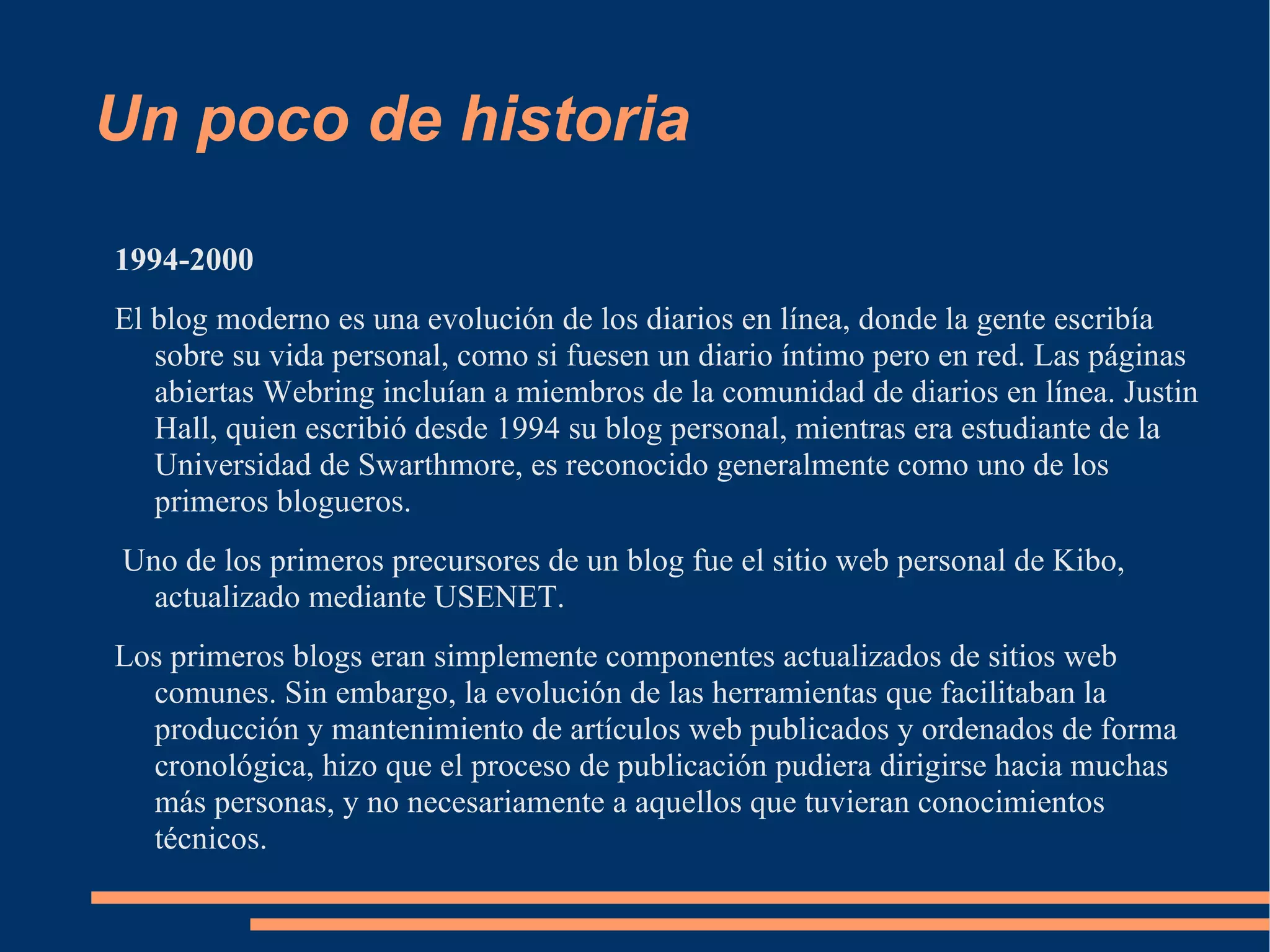 Un poco de historia 1994-2000 El blog moderno es una evolución de los diarios en línea, donde la gente escribía sobre su vida personal, como si fuesen un diario íntimo pero en red. Las páginas abiertas Webring incluían a miembros de la comunidad de diarios en línea. Justin Hall, quien escribió desde 1994 su blog personal, mientras era estudiante de la Universidad de Swarthmore, es reconocido generalmente como uno de los primeros blogueros. Uno de los primeros precursores de un blog fue el sitio web personal de Kibo, actualizado mediante USENET. Los primeros blogs eran simplemente componentes actualizados de sitios web comunes. Sin embargo, la evolución de las herramientas que facilitaban la producción y mantenimiento de artículos web publicados y ordenados de forma cronológica, hizo que el proceso de publicación pudiera dirigirse hacia muchas más personas, y no necesariamente a aquellos que tuvieran conocimientos técnicos.  