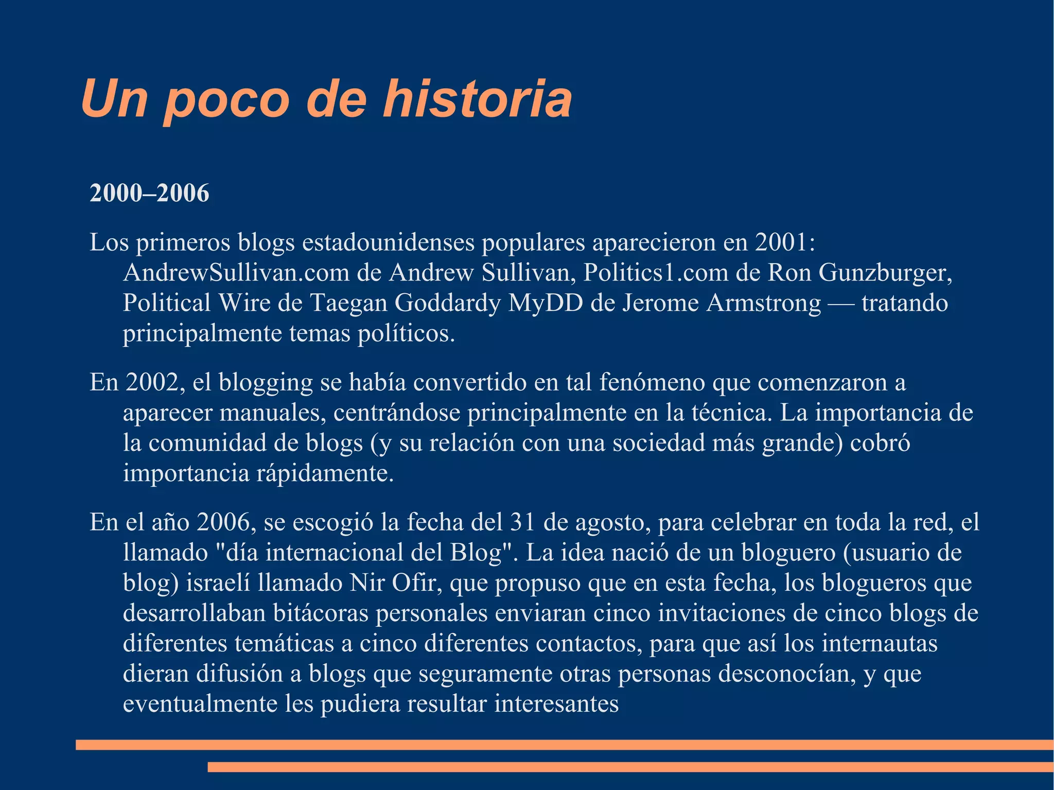 Un poco de historia 2000–2006 Los primeros blogs estadounidenses populares aparecieron en 2001: AndrewSullivan.com de Andrew Sullivan, Politics1.com de Ron Gunzburger, Political Wire de Taegan Goddardy MyDD de Jerome Armstrong — tratando principalmente temas políticos. En 2002, el blogging se había convertido en tal fenómeno que comenzaron a aparecer manuales, centrándose principalmente en la técnica. La importancia de la comunidad de blogs (y su relación con una sociedad más grande) cobró importancia rápidamente.  En el año 2006, se escogió la fecha del 31 de agosto, para celebrar en toda la red, el llamado "día internacional del Blog". La idea nació de un bloguero (usuario de blog) israelí llamado Nir Ofir, que propuso que en esta fecha, los blogueros que desarrollaban bitácoras personales enviaran cinco invitaciones de cinco blogs de diferentes temáticas a cinco diferentes contactos, para que así los internautas dieran difusión a blogs que seguramente otras personas desconocían, y que eventualmente les pudiera resultar interesantes 