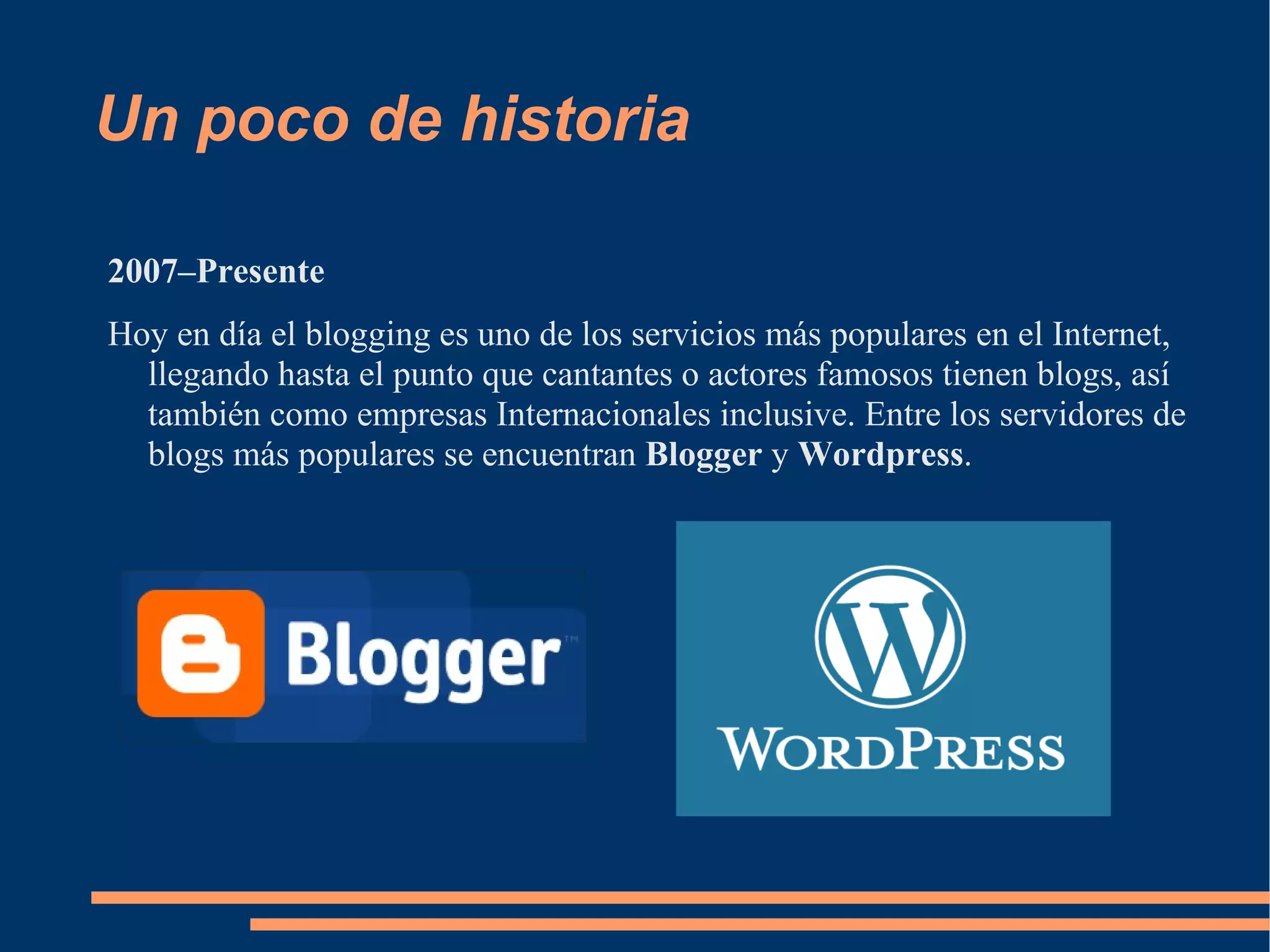 Un poco de historia 2007–Presente Hoy en día el blogging es uno de los servicios más populares en el Internet, llegando hasta el punto que cantantes o actores famosos tienen blogs, así también como empresas Internacionales inclusive. Entre los servidores de blogs más populares se encuentran  Blogger  y  Wordpress . 