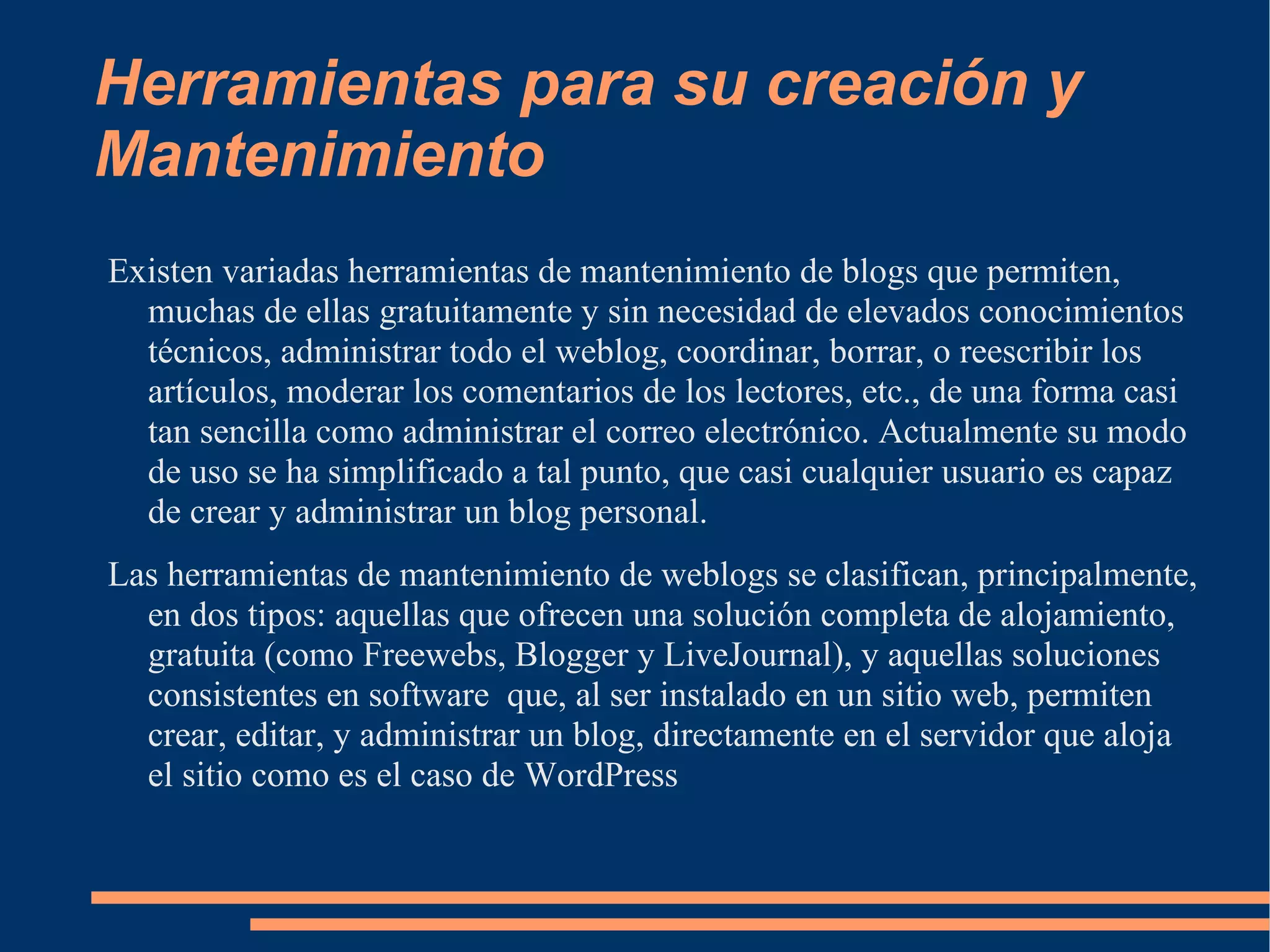 Herramientas para su creación y Mantenimiento Existen variadas herramientas de mantenimiento de blogs que permiten, muchas de ellas gratuitamente y sin necesidad de elevados conocimientos técnicos, administrar todo el weblog, coordinar, borrar, o reescribir los artículos, moderar los comentarios de los lectores, etc., de una forma casi tan sencilla como administrar el correo electrónico. Actualmente su modo de uso se ha simplificado a tal punto, que casi cualquier usuario es capaz de crear y administrar un blog personal. Las herramientas de mantenimiento de weblogs se clasifican, principalmente, en dos tipos: aquellas que ofrecen una solución completa de alojamiento, gratuita (como Freewebs, Blogger y LiveJournal), y aquellas soluciones consistentes en software  que, al ser instalado en un sitio web, permiten crear, editar, y administrar un blog, directamente en el servidor que aloja el sitio como es el caso de WordPress  