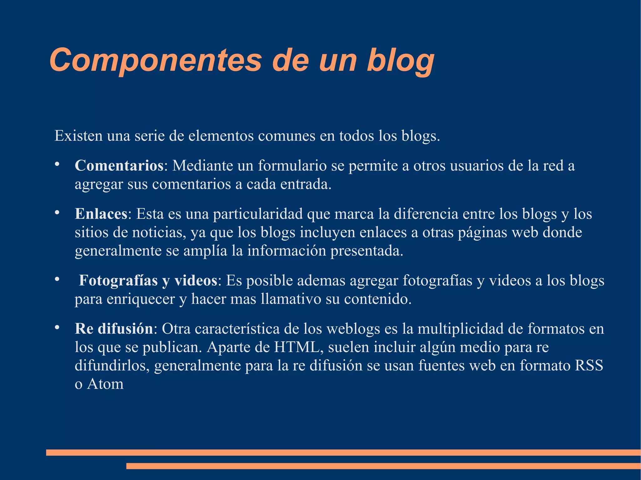 Componentes de un blog Existen una serie de elementos comunes en todos los blogs. Comentarios : Mediante un formulario se permite a otros usuarios de la red a agregar sus comentarios a cada entrada. Enlaces : Esta es una particularidad que marca la diferencia entre los blogs y los sitios de noticias, ya que los blogs incluyen enlaces a otras páginas web donde generalmente se amplía la información presentada. Fotografías y videos : Es posible ademas agregar fotografías y videos a los blogs para enriquecer y hacer mas llamativo su contenido. Re difusión : Otra característica de los weblogs es la multiplicidad de formatos en los que se publican. Aparte de HTML, suelen incluir algún medio para re difundirlos, generalmente para la re difusión se usan fuentes web en formato RSS o Atom 