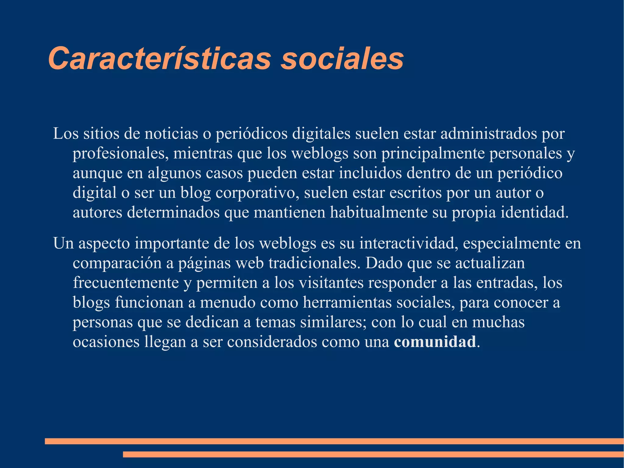 Características sociales Los sitios de noticias o periódicos digitales suelen estar administrados por profesionales, mientras que los weblogs son principalmente personales y aunque en algunos casos pueden estar incluidos dentro de un periódico digital o ser un blog corporativo, suelen estar escritos por un autor o autores determinados que mantienen habitualmente su propia identidad. Un aspecto importante de los weblogs es su interactividad, especialmente en comparación a páginas web tradicionales. Dado que se actualizan frecuentemente y permiten a los visitantes responder a las entradas, los blogs funcionan a menudo como herramientas sociales, para conocer a personas que se dedican a temas similares; con lo cual en muchas ocasiones llegan a ser considerados como una  comunidad . 