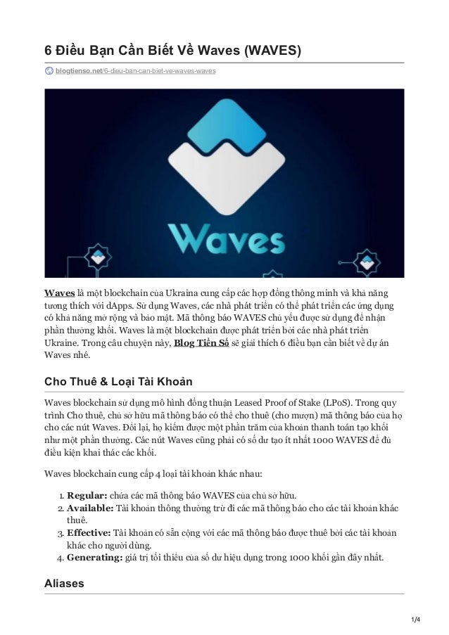 1/4
6 Điều Bạn Cần Biết Về Waves (WAVES)
blogtienso.net/6-dieu-ban-can-biet-ve-waves-waves
Waves là một blockchain của Ukraina cung cấp các hợp đồng thông minh và khả năng
tương thích với dApps. Sử dụng Waves, các nhà phát triển có thể phát triển các ứng dụng
có khả năng mở rộng và bảo mật. Mã thông báo WAVES chủ yếu được sử dụng để nhận
phần thưởng khối. Waves là một blockchain được phát triển bởi các nhà phát triển
Ukraine. Trong câu chuyện này, Blog Tiền Số sẽ giải thích 6 điều bạn cần biết về dự án
Waves nhé.
Cho Thuê & Loại Tài Khoản
Waves blockchain sử dụng mô hình đồng thuận Leased Proof of Stake (LPoS). Trong quy
trình Cho thuê, chủ sở hữu mã thông báo có thể cho thuê (cho mượn) mã thông báo của họ
cho các nút Waves. Đổi lại, họ kiếm được một phần trăm của khoản thanh toán tạo khối
như một phần thưởng. Các nút Waves cũng phải có số dư tạo ít nhất 1000 WAVES để đủ
điều kiện khai thác các khối.
Waves blockchain cung cấp 4 loại tài khoản khác nhau:
1. Regular: chứa các mã thông báo WAVES của chủ sở hữu.
2. Available: Tài khoản thông thường trừ đi các mã thông báo cho các tài khoản khác
thuê.
3. Effective: Tài khoản có sẵn cộng với các mã thông báo được thuê bởi các tài khoản
khác cho người dùng.
4. Generating: giá trị tối thiểu của số dư hiệu dụng trong 1000 khối gần đây nhất.
Aliases
 