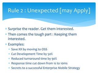  Surprise the reader. Get them interested.
 Then comes the tough part : Keeping them
interested.
 Examples:
 Save XX by moving to OSS
 Cut Development Time by 50%
 Reduced turnaround time by 90%
 Response time cut down from 1s to 10ms
 Secrets to a successful Enterprise Mobile Strategy
Rule 2 : Unexpected [may Apply]
 