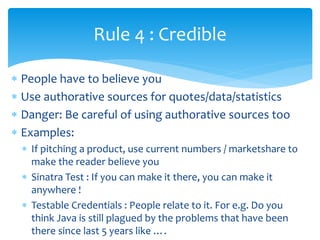  People have to believe you
 Use authorative sources for quotes/data/statistics
 Danger: Be careful of using authorative sources too
 Examples:
 If pitching a product, use current numbers / marketshare to
make the reader believe you
 Sinatra Test : If you can make it there, you can make it
anywhere !
 Testable Credentials : People relate to it. For e.g. Do you
think Java is still plagued by the problems that have been
there since last 5 years like ….
Rule 4 : Credible
 