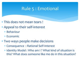  This does not mean tears !
 Appeal to their self-interest
 Behaviour
 Economic
 Two ways people make decisions
 Consequence : Rational Self-Interest
 Identity Model : Who am I ? What kind of situation is
this? What does someone like me do in this situation?
Rule 5 : Emotional
 