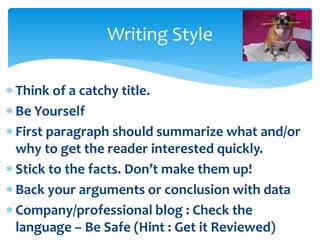  Think of a catchy title.
 Be Yourself
 First paragraph should summarize what and/or
why to get the reader interested quickly.
 Stick to the facts. Don’t make them up!
 Back your arguments or conclusion with data
 Company/professional blog : Check the
language – Be Safe (Hint : Get it Reviewed)
Writing Style
 