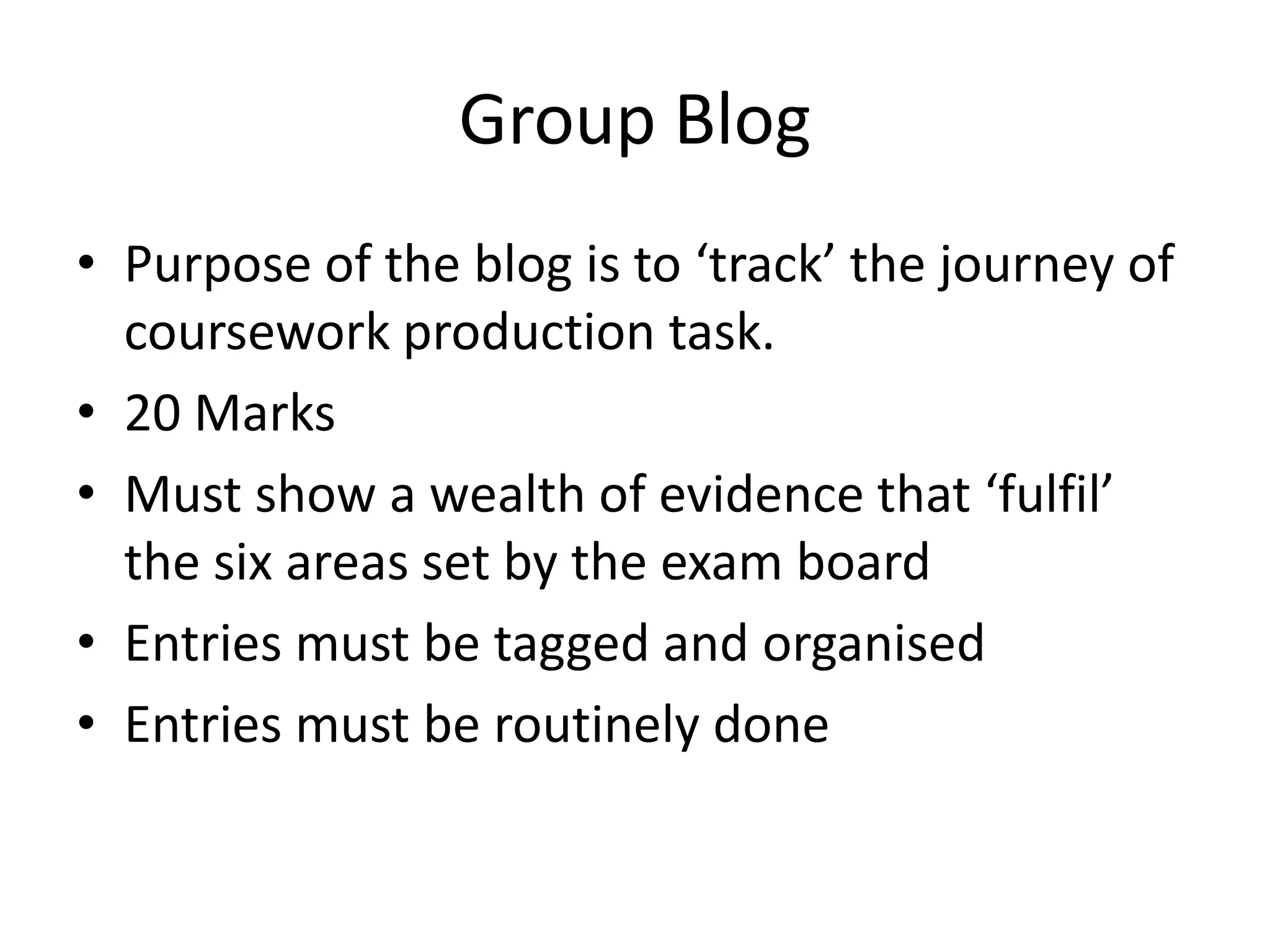 Group Blog
• Purpose of the blog is to ‘track’ the journey of
  coursework production task.
• 20 Marks
• Must show a wealth of evidence that ‘fulfil’
  the six areas set by the exam board
• Entries must be tagged and organised
• Entries must be routinely done
 