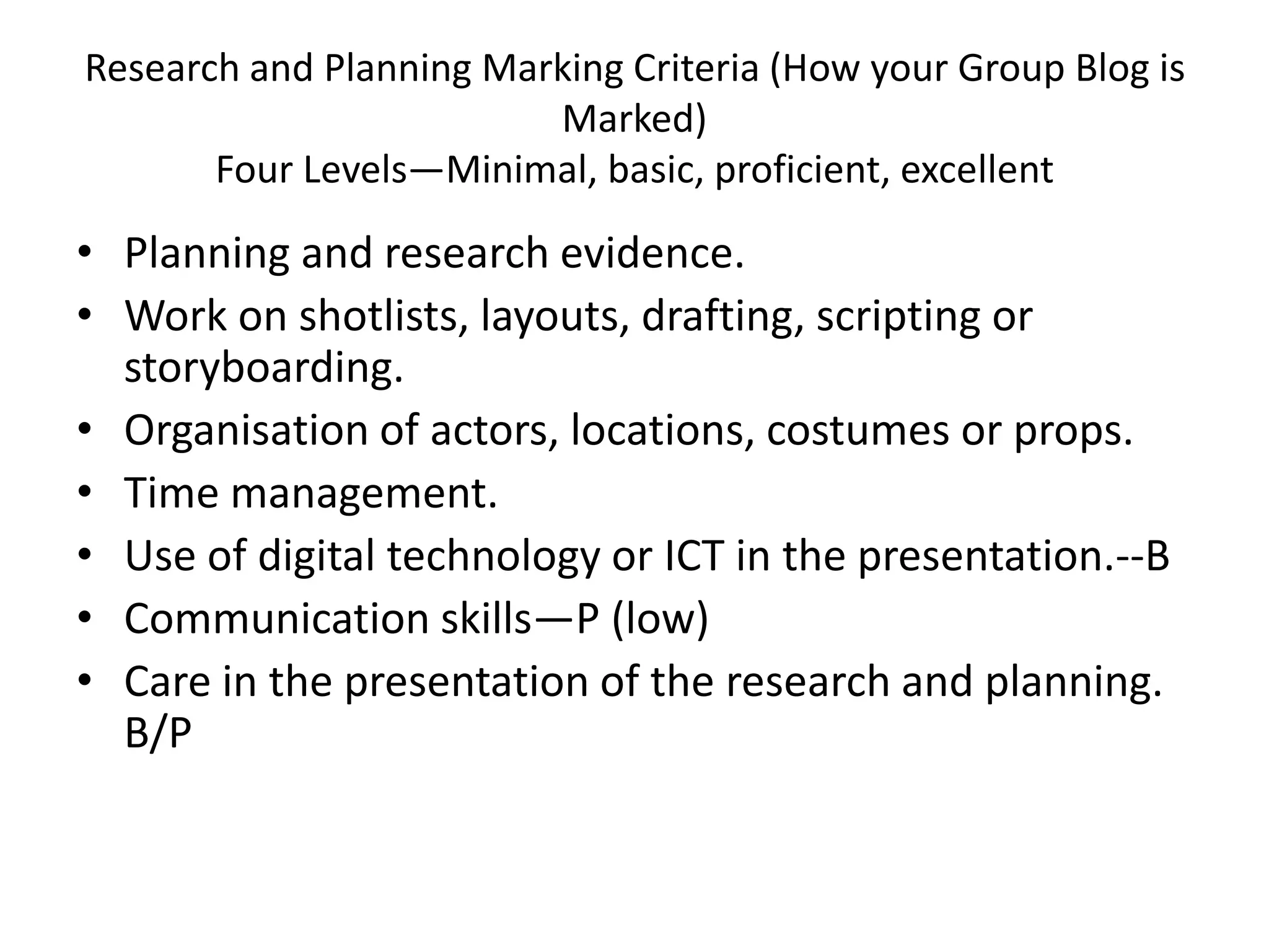 Research and Planning Marking Criteria (How your Group Blog is
                         Marked)
       Four Levels—Minimal, basic, proficient, excellent

• Planning and research evidence.
• Work on shotlists, layouts, drafting, scripting or
  storyboarding.
• Organisation of actors, locations, costumes or props.
• Time management.
• Use of digital technology or ICT in the presentation.--B
• Communication skills—P (low)
• Care in the presentation of the research and planning.
  B/P
 