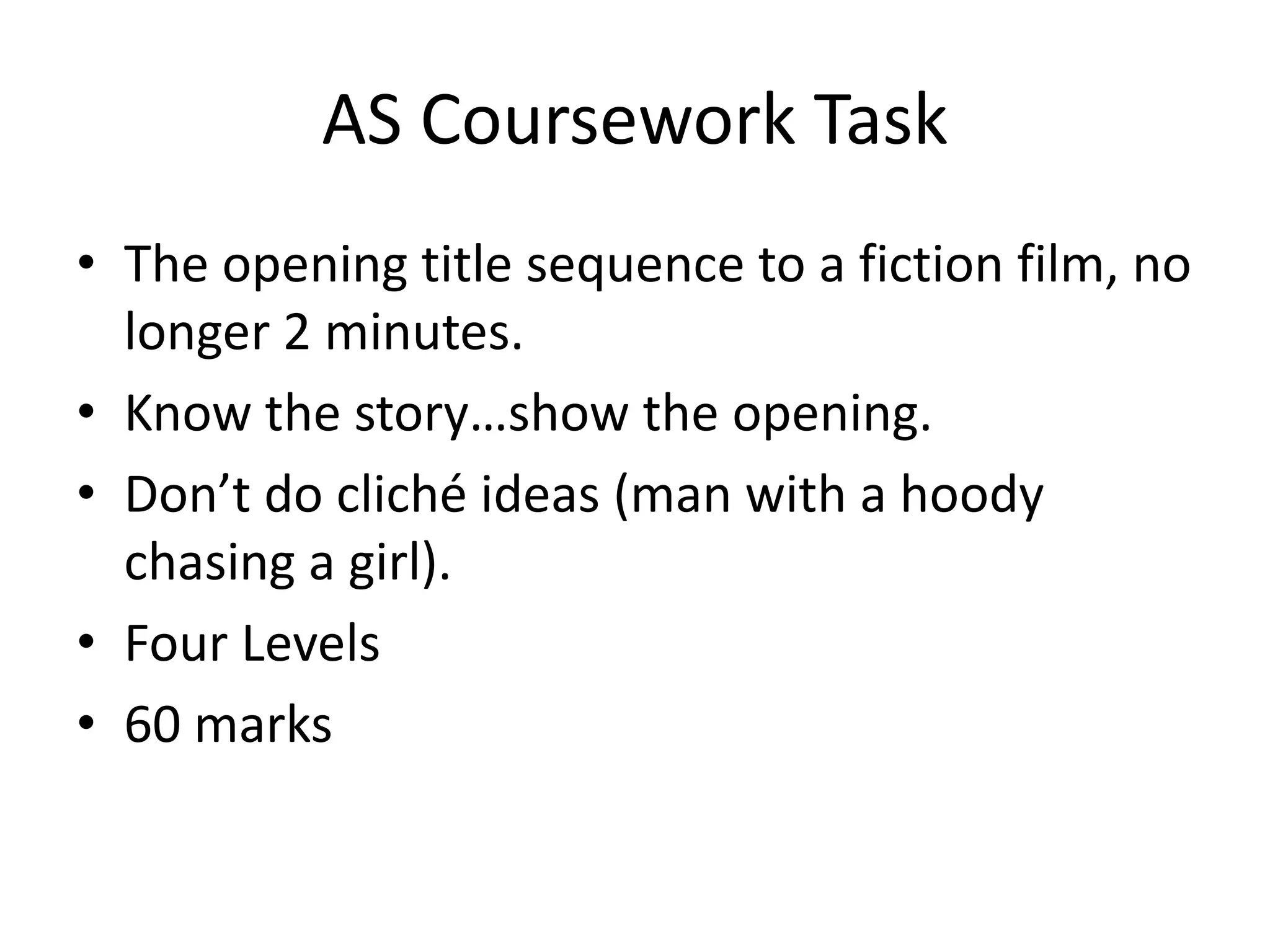 AS Coursework Task
• The opening title sequence to a fiction film, no
  longer 2 minutes.
• Know the story…show the opening.
• Don’t do cliché ideas (man with a hoody
  chasing a girl).
• Four Levels
• 60 marks
 