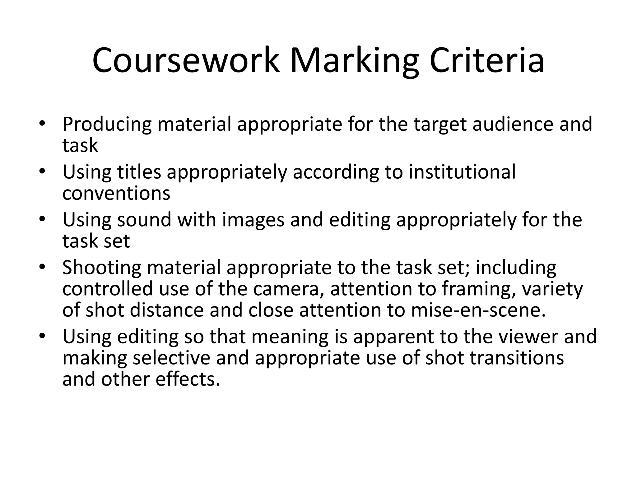 Coursework Marking Criteria
• Producing material appropriate for the target audience and
  task
• Using titles appropriately according to institutional
  conventions
• Using sound with images and editing appropriately for the
  task set
• Shooting material appropriate to the task set; including
  controlled use of the camera, attention to framing, variety
  of shot distance and close attention to mise-en-scene.
• Using editing so that meaning is apparent to the viewer and
  making selective and appropriate use of shot transitions
  and other effects.
 
