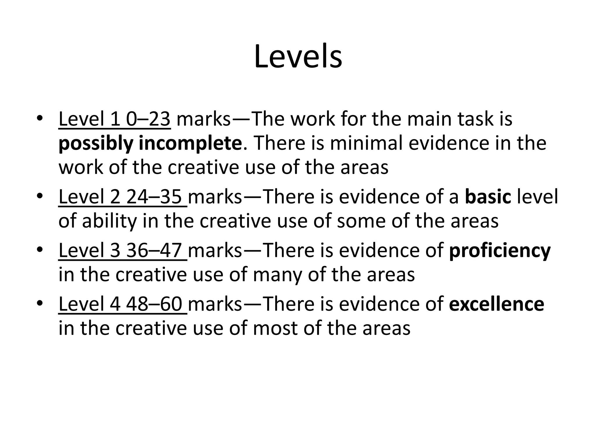 Levels
• Level 1 0–23 marks—The work for the main task is
  possibly incomplete. There is minimal evidence in the
  work of the creative use of the areas
• Level 2 24–35 marks—There is evidence of a basic level
  of ability in the creative use of some of the areas
• Level 3 36–47 marks—There is evidence of proficiency
  in the creative use of many of the areas
• Level 4 48–60 marks—There is evidence of excellence
  in the creative use of most of the areas
 