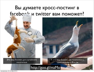 Вы думаете кросс-постинг в
facebook и twitter вам поможет?
А это ваш бложек для посетителя с
трансляциями в fb и tw
Это ваш бложек для случайного
посетителя
http://goo.gl/mzMo
воскресенье, 24 октября 2010 г.
 