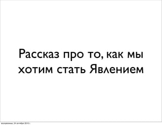 Рассказ про то, как мы
хотим стать Явлением
воскресенье, 24 октября 2010 г.
 