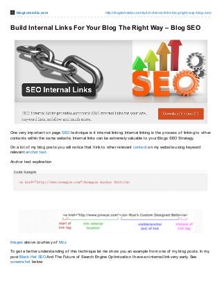 blo gt o m e dia.co m

http://blo gto media.co m/build-internal-links-blo g-right-way-blo g-seo /

Build Internal Links For Your Blog The Right Way – Blog SEO

One very important on page SEO technique is it internal linking. Internal linking is the process of linking to other
contents within the same website. Internal links can be extremely valuable to your Blogs SEO Strategy.
On a lot of my blog posts you will notice that I link to other relevant content on my website using keyword
relevant anchor text.
Anchor text explination

Images above courtesy of Moz
To get a better understanding of this technique let me show you an example f rom one of my blog posts. In my
post Black Hat SEO And T he Future of Search Engine Optimization I have an internal link very early. See
screenshot below:

 