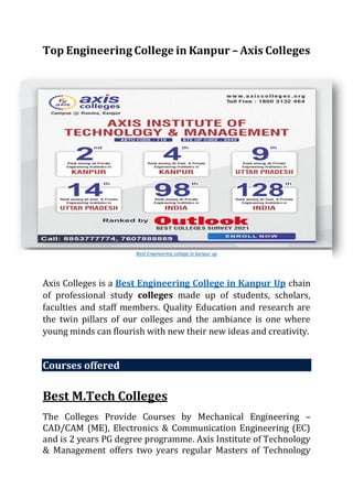 Top Engineering College in Kanpur – Axis Colleges
Axis Colleges is a Best Engineering College in Kanpur Up chain
of professional study colleges made up of students, scholars,
faculties and staff members. Quality Education and research are
the twin pillars of our colleges and the ambiance is one where
young minds can flourish with new their new ideas and creativity.
Courses offered
Best M.Tech Colleges
The Colleges Provide Courses by Mechanical Engineering –
CAD/CAM (ME), Electronics & Communication Engineering (EC)
and is 2 years PG degree programme. Axis Institute of Technology
& Management offers two years regular Masters of Technology
Best Engineering college in kanpur up
 