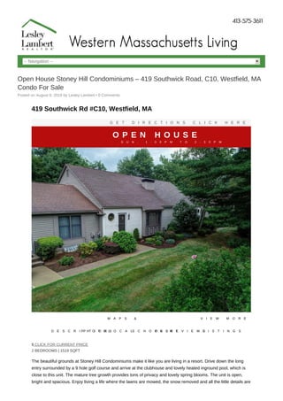 -- Navigation --
Open House Stoney Hill Condominiums – 419 Southwick Road, C10, Westfield, MA
Condo For Sale
Posted on August 9, 2019 by Lesley Lambert • 0 Comments
419 Southwick Rd #C10, Westfield, MA
G E T D I R E C T I O N S C L I C K H E R E
O P E N H O U S E
S U N , 1 : 0 0 P M T O 2 : 3 0 P M
D E S C R I P T I O NP H O T O S
M A P S &
L O C A LS C H O O L SP R I N TR E V I E W S
V I E W M O R E
L I S T I N G S
$ CLICK FOR CURRENT PRICE
2 BEDROOMS | 1519 SQFT
The beautiful grounds at Stoney Hill Condominiums make it like you are living in a resort. Drive down the long
entry surrounded by a 9 hole golf course and arrive at the clubhouse and lovely heated inground pool, which is
close to this unit. The mature tree growth provides tons of privacy and lovely spring blooms. The unit is open,
bright and spacious. Enjoy living a life where the lawns are mowed, the snow removed and all the little details are
 