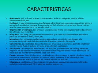 CARACTERISTICAS
• Hipermedia. Los artículos pueden contener texto, enlaces, imágenes, audios, vídeos,
animaciones flash, etc.
• Facilidad. El blog proporciona un interfaz para administrar sus contenidos, coordinar, borrar o
reescribir los artículos, moderar los comentarios de los lectores, etc. de una forma casi tan
sencilla como administrar el correo electrónico.
• Organización cronológica. Los artículos se ordenan de forma cronológica mostrando primero
los artículos más recientes.
• Búsquedas. Los blogs proporcionan herramientas que facilitan la búsqueda de entradas a
partir de un término, fecha, autor, etc.
• Metadatos. Las etiquetas o palabras clave asignadas a un artículo contribuyen a la
organización temática de la información facilitando su posterior búsqueda.
• Comentarios. La posibilidad de que los lectores envíen sus comentarios permite establecer
un interesante flujo de debate en torno a los artículos publicados.
• Suscripción. La suscripción RSS o Atom a los artículos y comentarios de un blog permiten
disponer de las últimas novedades publicadas en el navegador web o lector de noticias sin
necesidad de acceder directamente a ese sitio web.
• Enlaces inversos. También llamados trackbacks permiten conocer si alguien desde su blog ha
enlazado a una entrada publicada en nuestro blog o viceversa. Si así se configura los
trackback pueden aparecer junto a los comentarios de un artículo.
• Integración. Los blogs permiten mostrar incrustados en sus páginas recursos multimedia
alojados en servicios web 2.0: imágenes, audios, vídeos, etc.
•
 