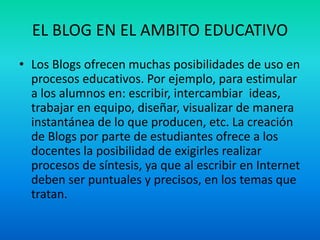EL BLOG EN EL AMBITO EDUCATIVO
• Los Blogs ofrecen muchas posibilidades de uso en
procesos educativos. Por ejemplo, para estimular
a los alumnos en: escribir, intercambiar ideas,
trabajar en equipo, diseñar, visualizar de manera
instantánea de lo que producen, etc. La creación
de Blogs por parte de estudiantes ofrece a los
docentes la posibilidad de exigirles realizar
procesos de síntesis, ya que al escribir en Internet
deben ser puntuales y precisos, en los temas que
tratan.
 